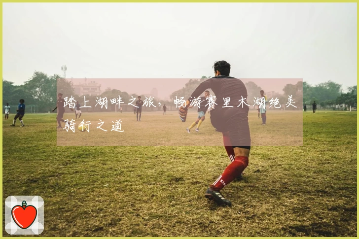 踏上湖畔之旅，畅游赛里木湖绝美骑行之道